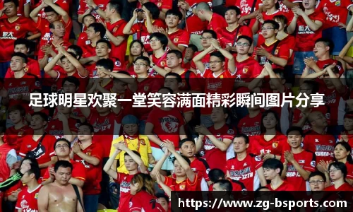 足球明星欢聚一堂笑容满面精彩瞬间图片分享